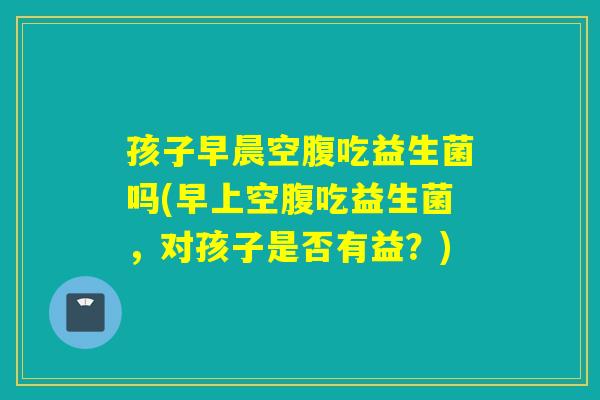 孩子早晨空腹吃益生菌吗(早上空腹吃益生菌,对孩子是否有益?) 孩子早晨空腹吃益生菌吗(早上空腹吃益生菌,对孩子是否有益?)
