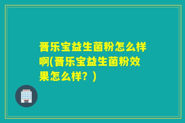 晋乐宝益生菌粉怎么样啊(晋乐宝益生菌粉效果怎么样？)