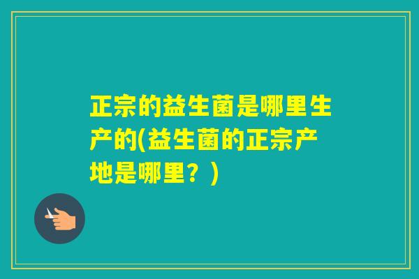 正宗的益生菌是哪里生产的(益生菌的正宗产地是哪里?) 正宗的益生菌是哪里生产的(益生菌的正宗产地是哪里?)