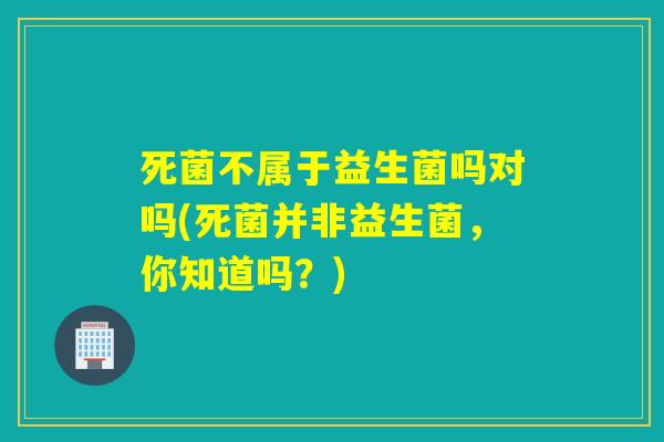 死菌不属于益生菌吗对吗(死菌并非益生菌,你知道吗?) 死菌不属于益生菌吗对吗(死菌并非益生菌,你知道吗?)