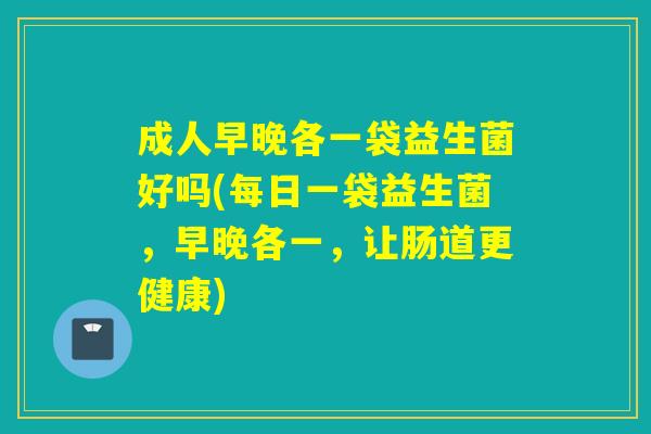 成人早晚各一袋益生菌好吗(每日一袋益生菌，早晚各一，让肠道更健康)