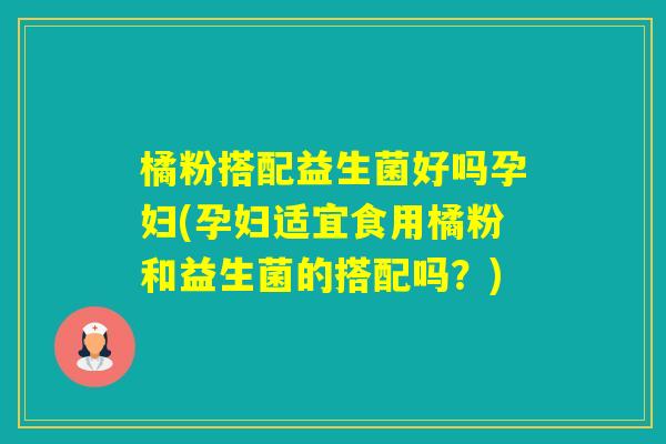 橘粉搭配益生菌好吗孕妇(孕妇适宜食用橘粉和益生菌的搭配吗？)