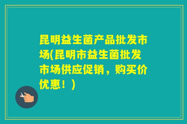 昆明益生菌产品批发市场(昆明市益生菌批发市场供应促销,购买价优惠!) 昆明益生菌产品批发市场(昆明市益生菌批发市场供应促销,购买价优惠!)