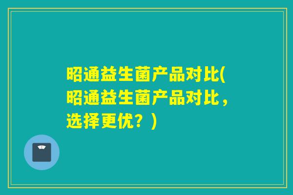 昭通益生菌产品对比(昭通益生菌产品对比，选择更优？)