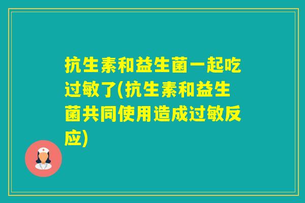 抗生素和益生菌一起吃了(抗生素和益生菌共同使用造成反应)
