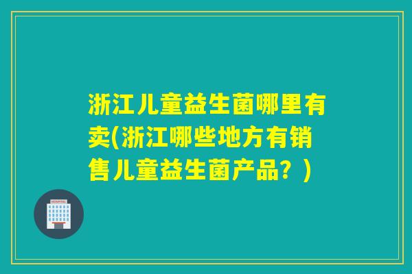浙江儿童益生菌哪里有卖(浙江哪些地方有销售儿童益生菌产品？)