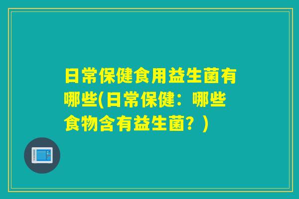 日常保健食用益生菌有哪些(日常保健：哪些食物含有益生菌？)