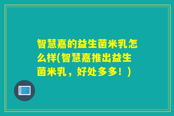 智慧嘉的益生菌米乳怎么样(智慧嘉推出益生菌米乳，好处多多！)