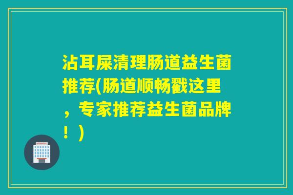 沾耳屎清理肠道益生菌推荐(肠道顺畅戳这里，专家推荐益生菌品牌！)