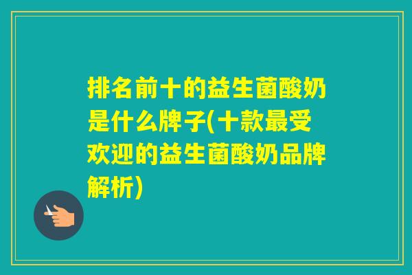 排名前十的益生菌酸奶是什么牌子(十款受欢迎的益生菌酸奶品牌解析)
