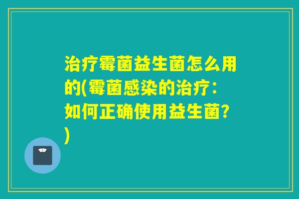霉菌益生菌怎么用的(霉菌的:如何正确使用益生菌?) 霉菌益生菌怎么用的(霉菌的:如何正确使用益生菌?)