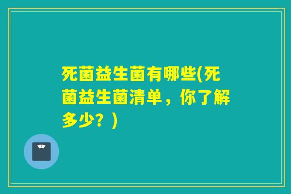 死菌益生菌有哪些(死菌益生菌清单,你了解多少?) 死菌益生菌有哪些(死菌益生菌清单,你了解多少?)