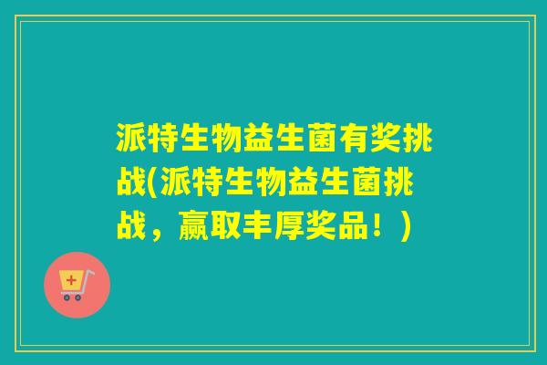 派特生物益生菌有奖挑战(派特生物益生菌挑战,赢取丰厚奖品!) 派特生物益生菌有奖挑战(派特生物益生菌挑战,赢取丰厚奖品!)