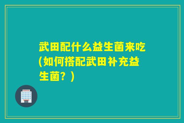 武田配什么益生菌来吃(如何搭配武田补充益生菌？)
