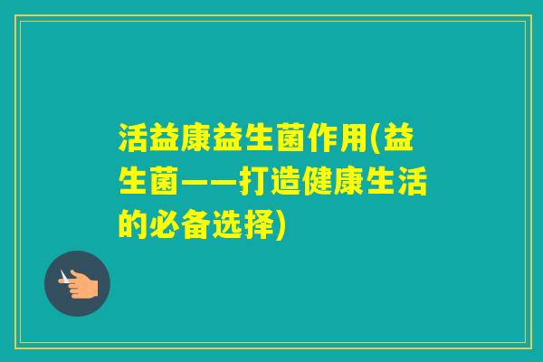 活益康益生菌作用(益生菌——打造健康生活的必备选择)