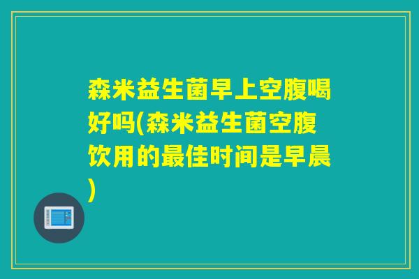 森米益生菌早上空腹喝好吗(森米益生菌空腹饮用的佳时间是早晨)