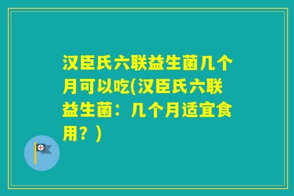 汉臣氏六联益生菌几个月可以吃(汉臣氏六联益生菌：几个月适宜食用？)