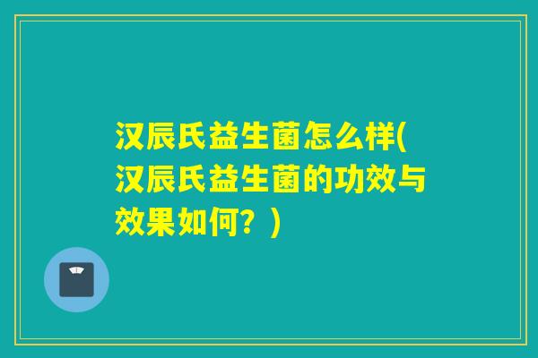 汉辰氏益生菌怎么样(汉辰氏益生菌的功效与效果如何?) 汉辰氏益生菌怎么样(汉辰氏益生菌的功效与效果如何?)