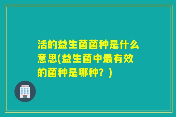 活的益生菌菌种是什么意思(益生菌中有效的菌种是哪种?) 活的益生菌菌种是什么意思(益生菌中有效的菌种是哪种?)