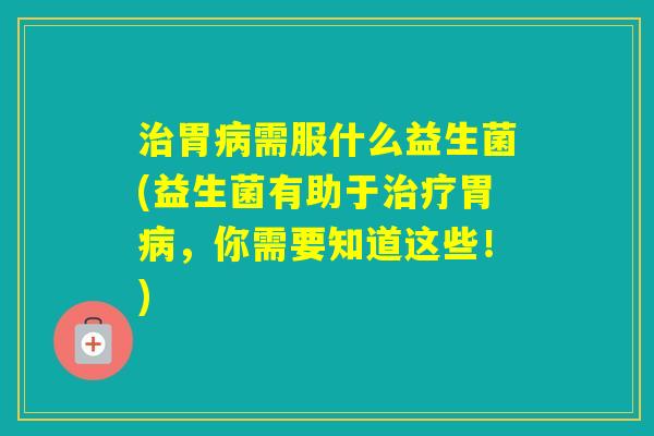 胃需服什么益生菌(益生菌有助于胃，你需要知道这些！)