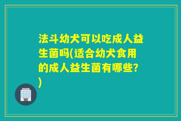 法斗幼犬可以吃成人益生菌吗(适合幼犬食用的成人益生菌有哪些？)