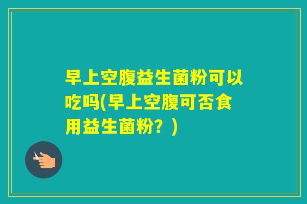 早上空腹益生菌粉可以吃吗(早上空腹可否食用益生菌粉？)