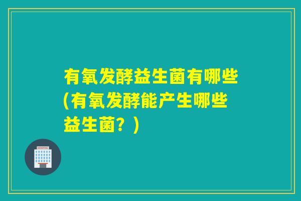 有氧发酵益生菌有哪些(有氧发酵能产生哪些益生菌？)
