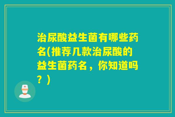 尿酸益生菌有哪些药名(推荐几款尿酸的益生菌药名,你知道吗?) 尿酸益生菌有哪些药名(推荐几款尿酸的益生菌药名,你知道吗?)