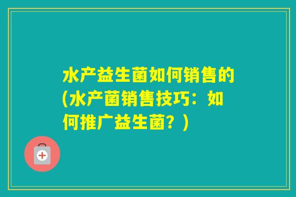 水产益生菌如何销售的(水产菌销售技巧:如何推广益生菌?) 水产益生菌如何销售的(水产菌销售技巧:如何推广益生菌?)