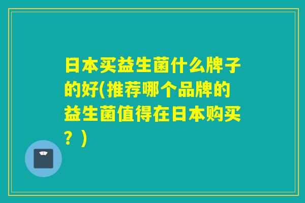 日本买益生菌什么牌子的好(推荐哪个品牌的益生菌值得在日本购买?) 日本买益生菌什么牌子的好(推荐哪个品牌的益生菌值得在日本购买?)