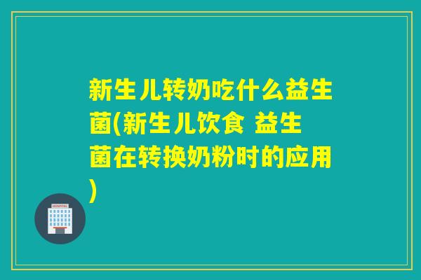 新生儿转奶吃什么益生菌(新生儿饮食 益生菌在转换奶粉时的应用)
