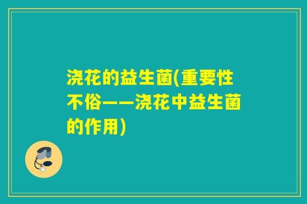 浇花的益生菌(重要性不俗——浇花中益生菌的作用) 浇花的益生菌(重要性不俗——浇花中益生菌的作用)