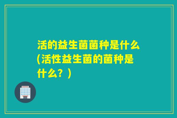 活的益生菌菌种是什么(活性益生菌的菌种是什么?) 活的益生菌菌种是什么(活性益生菌的菌种是什么?)