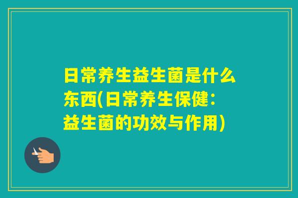 日常养生益生菌是什么东西(日常养生保健:益生菌的功效与作用) 日常养生益生菌是什么东西(日常养生保健:益生菌的功效与作用)