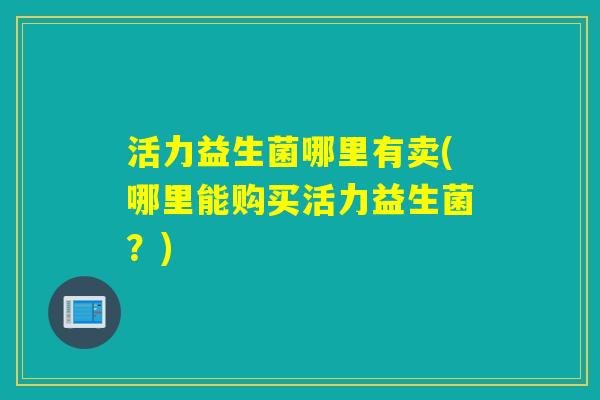 活力益生菌哪里有卖(哪里能购买活力益生菌?) 活力益生菌哪里有卖(哪里能购买活力益生菌?)
