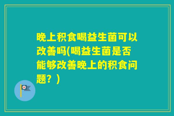 晚上积食喝益生菌可以改善吗(喝益生菌是否能够改善晚上的积食问题?) 晚上积食喝益生菌可以改善吗(喝益生菌是否能够改善晚上的积食问题?)