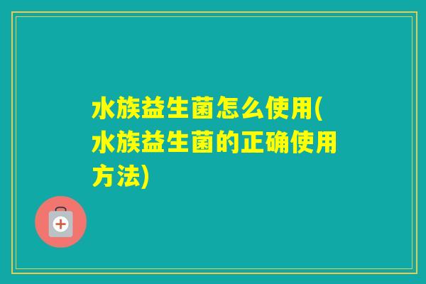 水族益生菌怎么使用(水族益生菌的正确使用方法) 水族益生菌怎么使用(水族益生菌的正确使用方法)