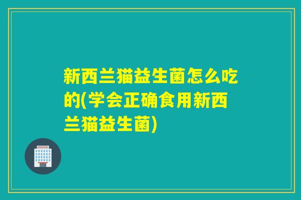 新西兰猫益生菌怎么吃的(学会正确食用新西兰猫益生菌) 新西兰猫益生菌怎么吃的(学会正确食用新西兰猫益生菌)
