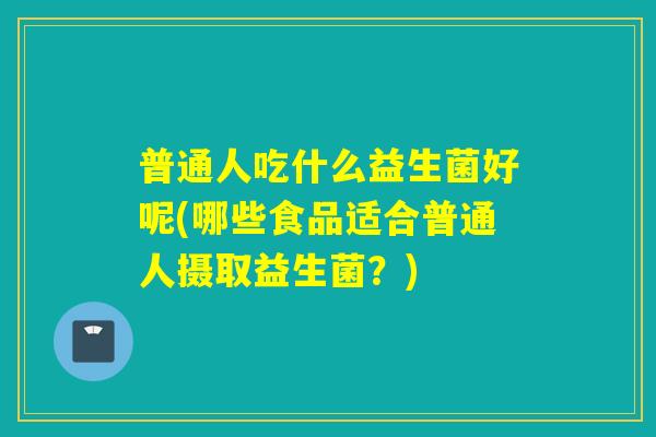 普通人吃什么益生菌好呢(哪些食品适合普通人摄取益生菌?) 普通人吃什么益生菌好呢(哪些食品适合普通人摄取益生菌?)