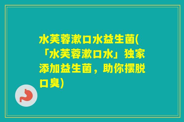水芙蓉漱口水益生菌(「水芙蓉漱口水」独家添加益生菌,助你摆脱) 水芙蓉漱口水益生菌(「水芙蓉漱口水」独家添加益生菌,助你摆脱)
