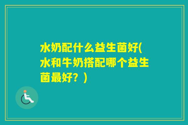水奶配什么益生菌好(水和牛奶搭配哪个益生菌好?) 水奶配什么益生菌好(水和牛奶搭配哪个益生菌好?)