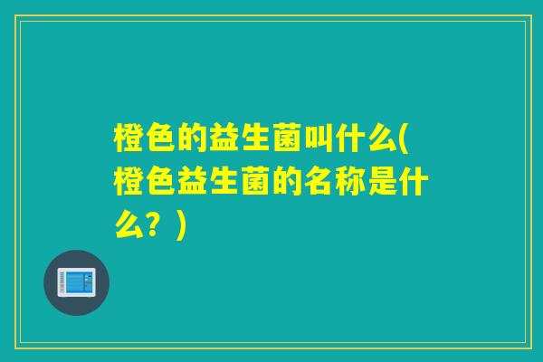 橙色的益生菌叫什么(橙色益生菌的名称是什么?) 橙色的益生菌叫什么(橙色益生菌的名称是什么?)