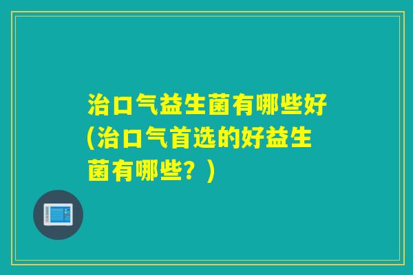 口气益生菌有哪些好(口气首选的好益生菌有哪些?) 口气益生菌有哪些好(口气首选的好益生菌有哪些?)