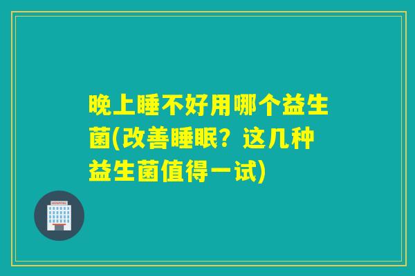 晚上睡不好用哪个益生菌(改善?这几种益生菌值得一试) 晚上睡不好用哪个益生菌(改善?这几种益生菌值得一试)