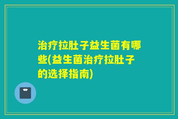 拉肚子益生菌有哪些(益生菌拉肚子的选择指南)
