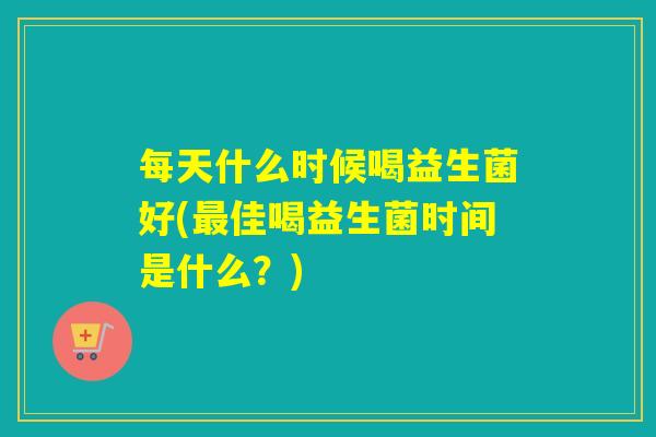 每天什么时候喝益生菌好(佳喝益生菌时间是什么?) 每天什么时候喝益生菌好(佳喝益生菌时间是什么?)