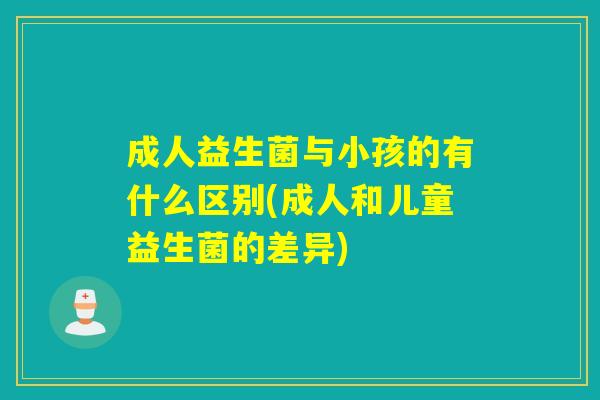 成人益生菌与小孩的有什么区别(成人和儿童益生菌的差异) 成人益生菌与小孩的有什么区别(成人和儿童益生菌的差异)