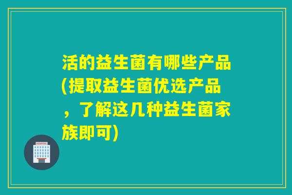 活的益生菌有哪些产品(提取益生菌优选产品，了解这几种益生菌家族即可)