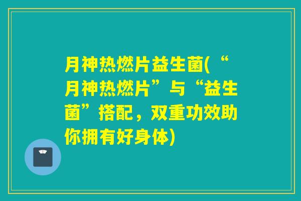 月神热燃片益生菌(“月神热燃片”与“益生菌”搭配，双重功效助你拥有好身体)