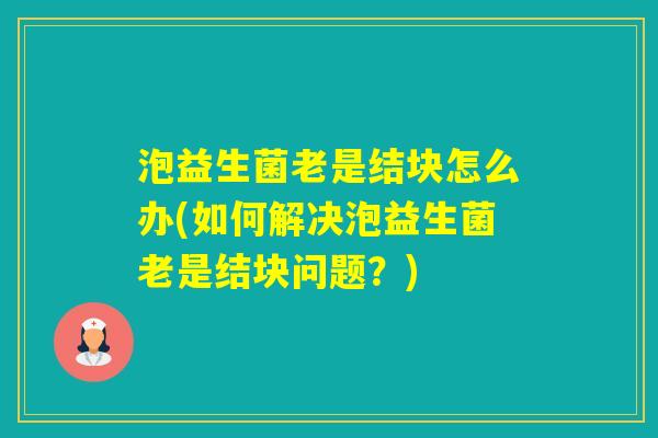 泡益生菌老是结块怎么办(如何解决泡益生菌老是结块问题?) 泡益生菌老是结块怎么办(如何解决泡益生菌老是结块问题?)